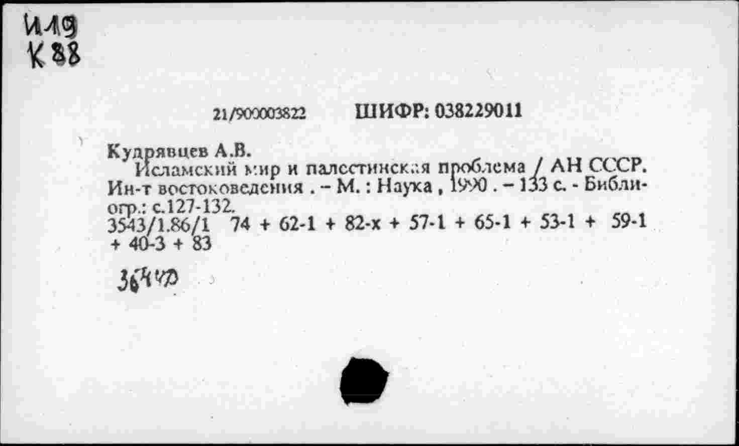 ﻿И49 О*
21/900003822 ШИФР: 038229011
Кудрявцев А.В.	.
Исламский мир и палсстинск.-.я проблема / ЛН СССР. Ин-т востоковедения . - М.: Наука , 1990. - 133 с. - Библи-огр.: с.127-132.
3543/1.86/1 74 + 62-1 + 82-х + 57-1 + 65-1 + 53-1 + 59-1 + 40-3 + 83